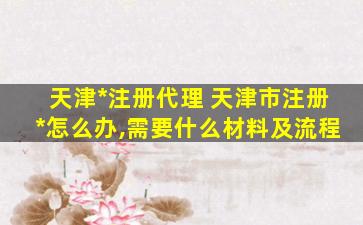天津*注册代理 天津市注册*怎么办,需要什么材料及流程